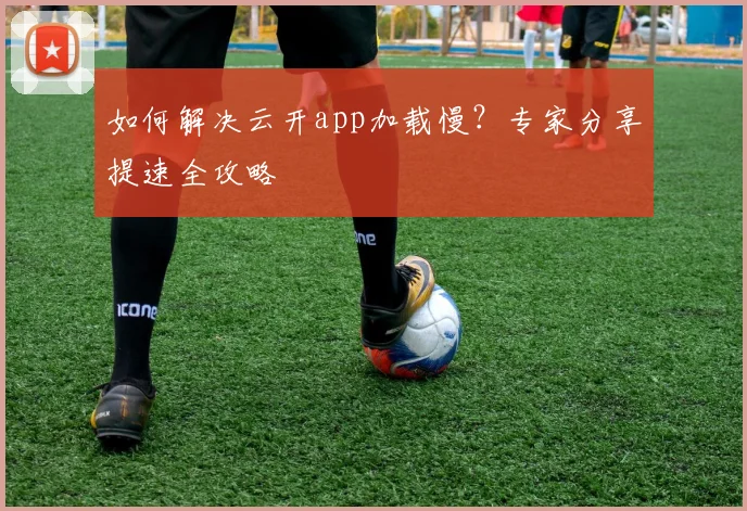 如何解决云开app加载慢？专家分享提速全攻略