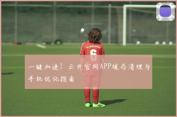 一键加速！云开官网APP缓存清理与手机优化指南