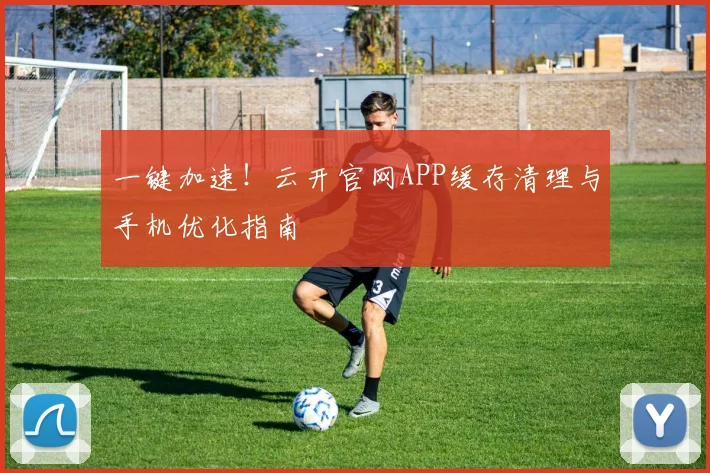 一键加速！云开官网APP缓存清理与手机优化指南